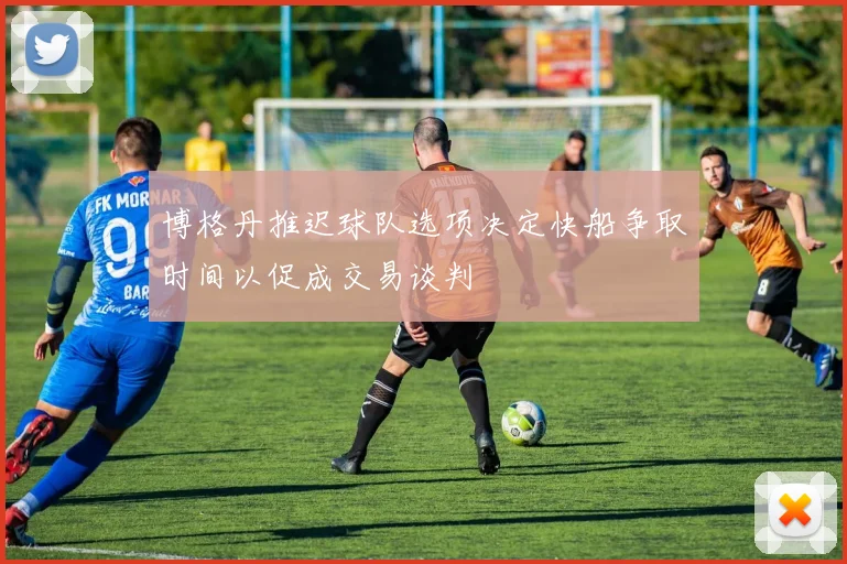 博格丹推迟球队选项决定快船争取时间以促成交易谈判