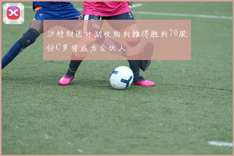 沙特财团计划收购利雅得胜利70股份C罗将成为合伙人