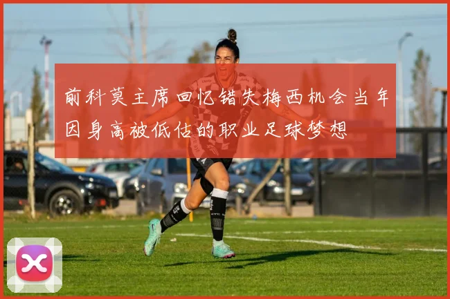 前科莫主席回忆错失梅西机会当年因身高被低估的职业足球梦想