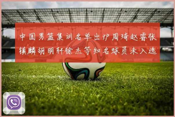中国男篮集训名单出炉周琦赵睿张镇麟胡明轩徐杰等知名球员未入选