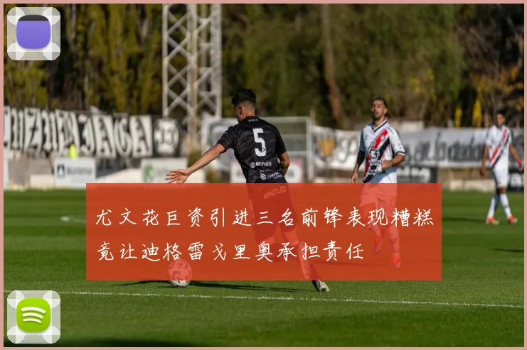 尤文花巨资引进三名前锋表现糟糕竟让迪格雷戈里奥承担责任