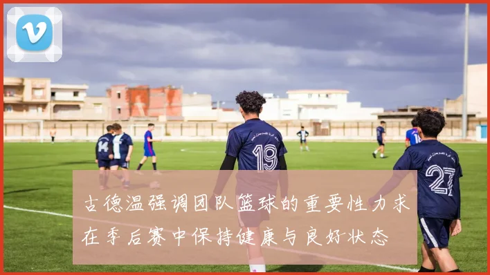 古德温强调团队篮球的重要性力求在季后赛中保持健康与良好状态