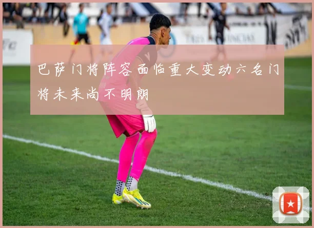 巴萨门将阵容面临重大变动六名门将未来尚不明朗