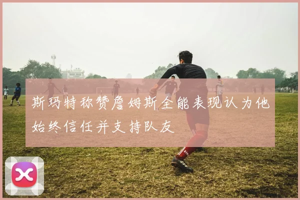 斯玛特称赞詹姆斯全能表现认为他始终信任并支持队友