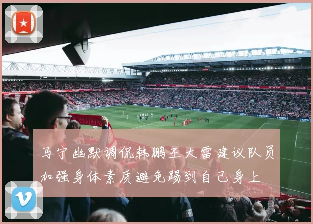 马宁幽默调侃韩鹏王大雷建议队员加强身体素质避免踢到自己身上