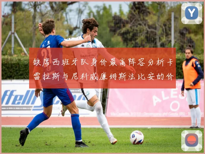 缺席西班牙队身价最高阵容分析卡雷拉斯与尼科威廉姆斯法比安的价值探讨