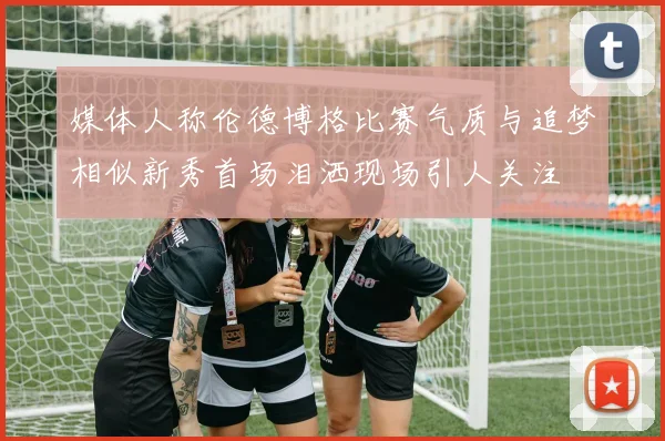 媒体人称伦德博格比赛气质与追梦相似新秀首场泪洒现场引人关注