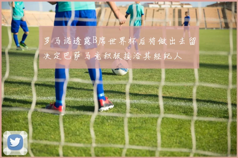 罗马诺透露B席世界杯后将做出去留决定巴萨马竞积极接洽其经纪人