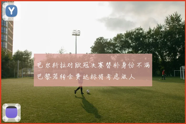 巴尔科拉对欧冠决赛替补身份不满巴黎若转会费达标将考虑放人