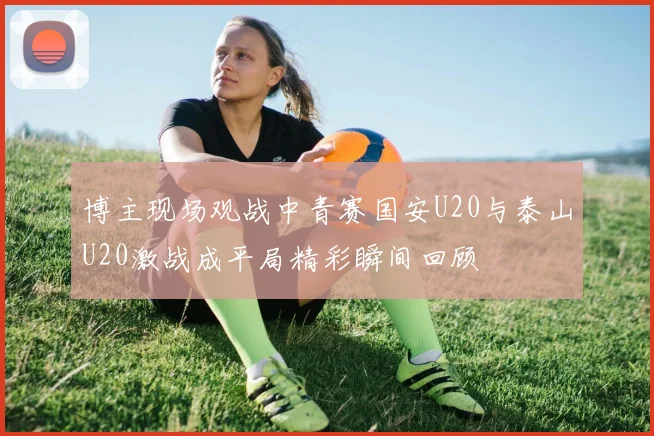 博主现场观战中青赛国安U20与泰山U20激战成平局精彩瞬间回顾