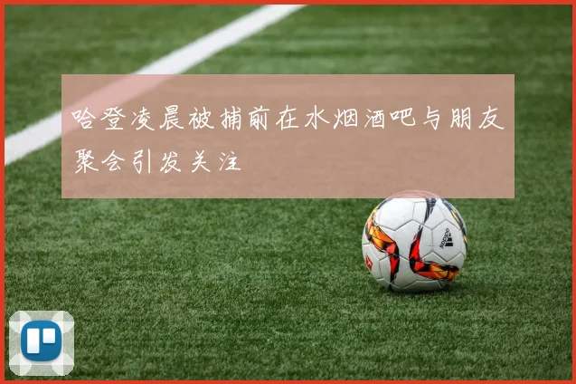 哈登凌晨被捕前在水烟酒吧与朋友聚会引发关注