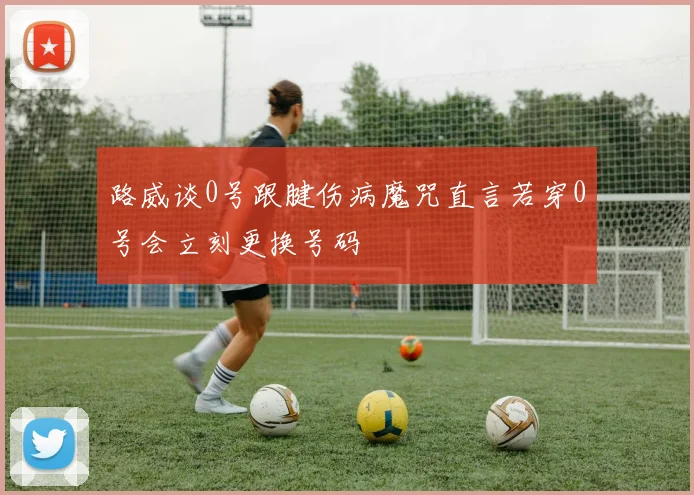 路威谈0号跟腱伤病魔咒直言若穿0号会立刻更换号码
