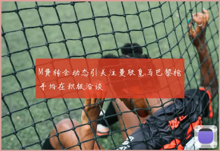 M费转会动态引关注曼联皇马巴黎枪手均在积极洽谈