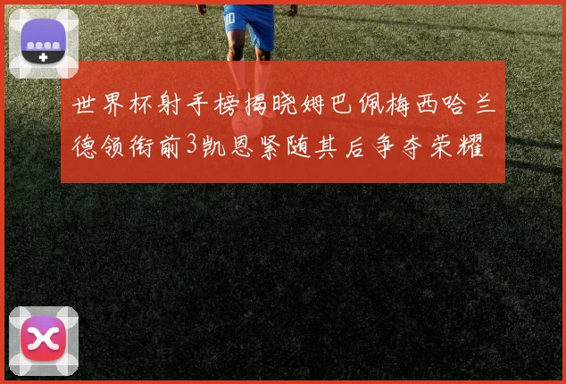 世界杯射手榜揭晓姆巴佩梅西哈兰德领衔前3凯恩紧随其后争夺荣耀