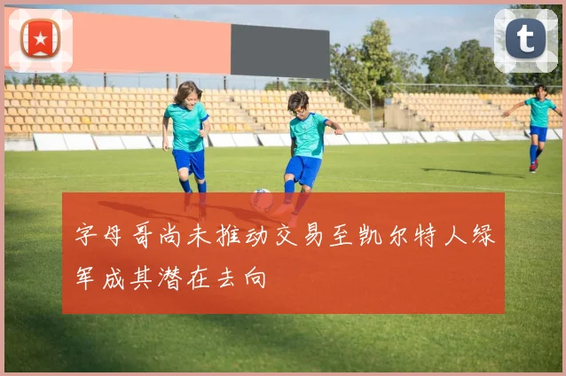 字母哥尚未推动交易至凯尔特人绿军成其潜在去向