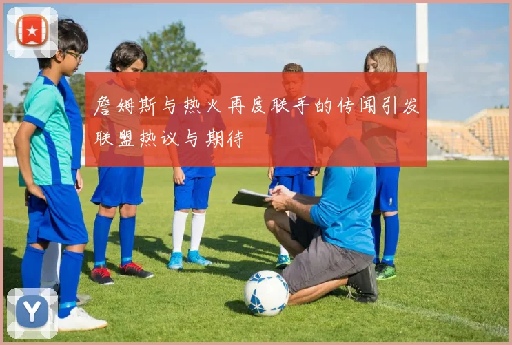 詹姆斯与热火再度联手的传闻引发联盟热议与期待