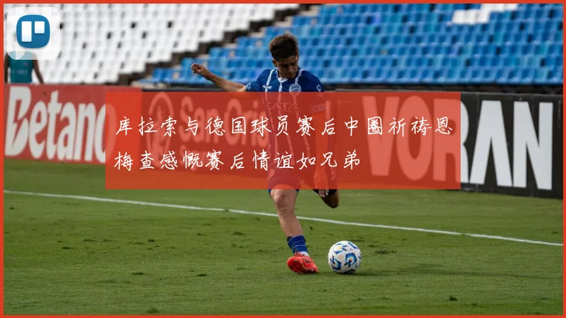 库拉索与德国球员赛后中圈祈祷恩梅查感慨赛后情谊如兄弟