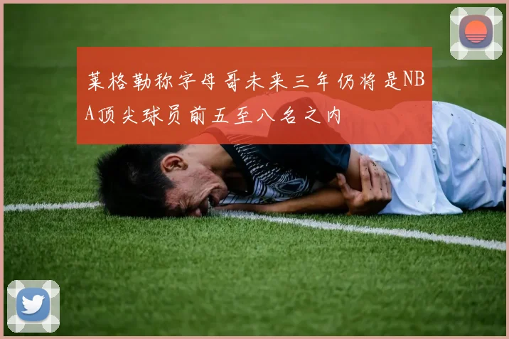 莱格勒称字母哥未来三年仍将是NBA顶尖球员前五至八名之内
