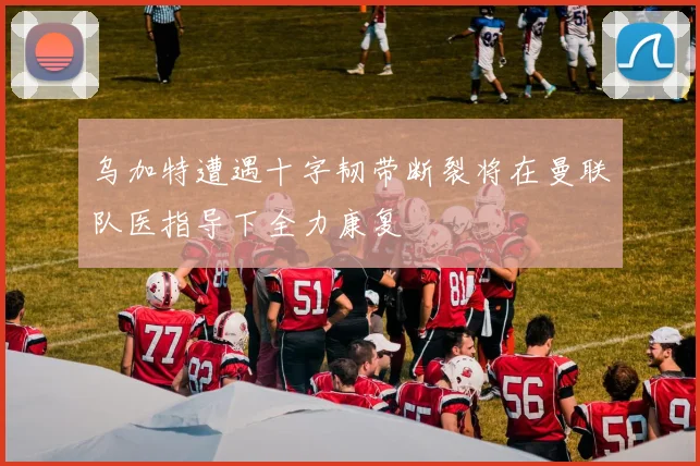 乌加特遭遇十字韧带断裂将在曼联队医指导下全力康复